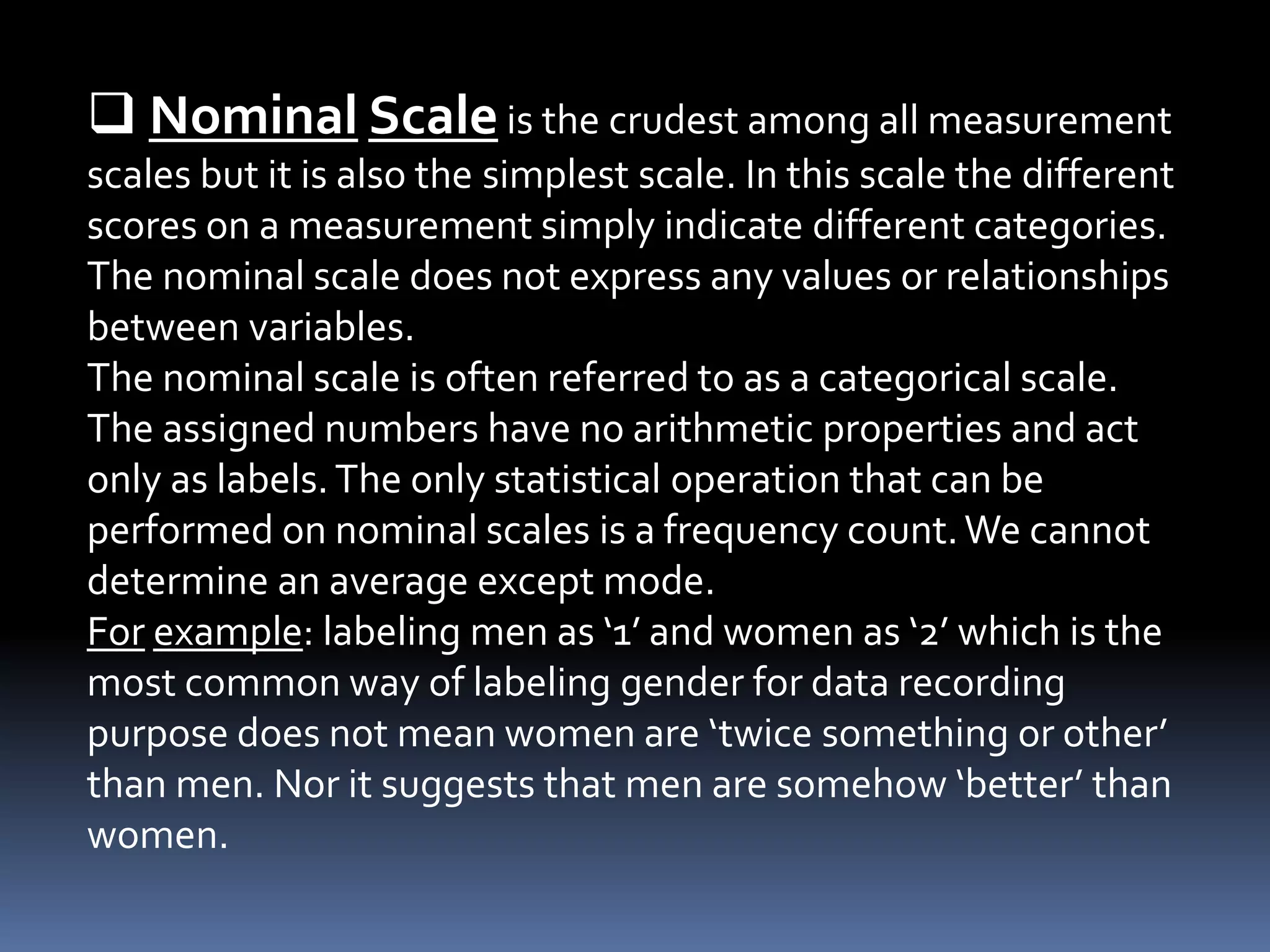  Nominal Scaleis the crudest among all measurement
scales but it is also the simplest scale. In this scale the different
scores on a measurement simply indicate different categories.
The nominal scale does not express any values or relationships
between variables.
The nominal scale is often referred to as a categorical scale.
The assigned numbers have no arithmetic properties and act
only as labels.The only statistical operation that can be
performed on nominal scales is a frequency count.We cannot
determine an average except mode.
For example: labeling men as ‘1’ and women as ‘2’ which is the
most common way of labeling gender for data recording
purpose does not mean women are ‘twice something or other’
than men. Nor it suggests that men are somehow ‘better’ than
women.
 