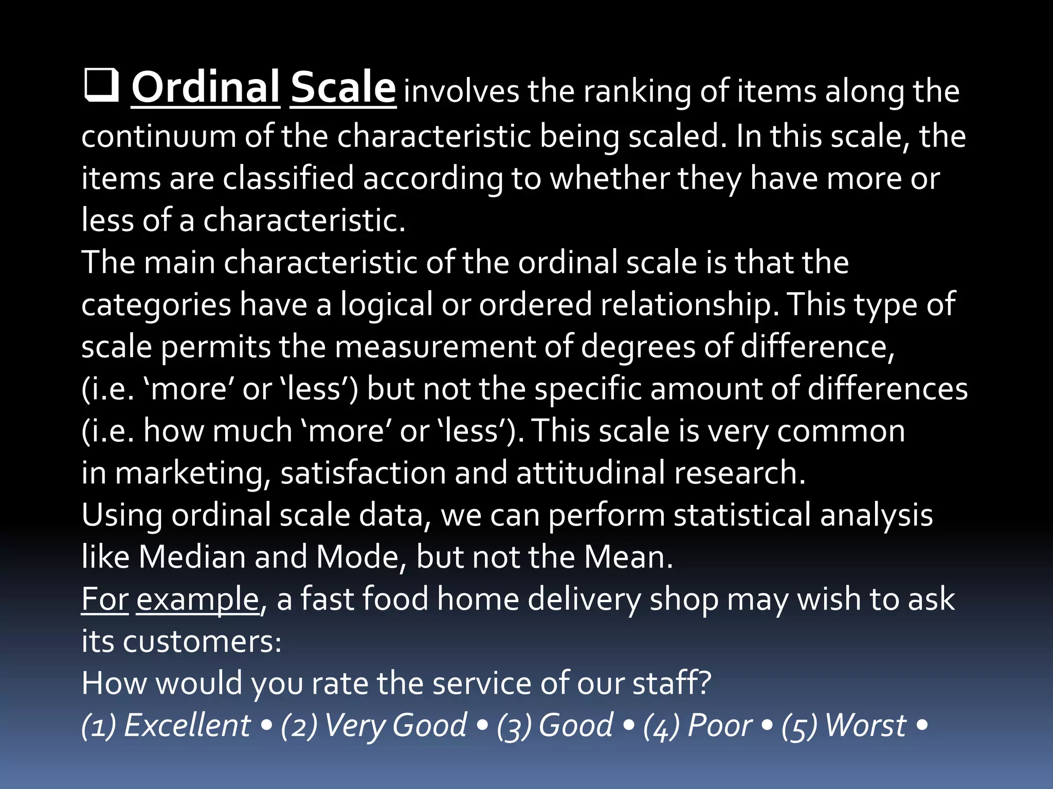  Ordinal Scaleinvolves the ranking of items along the
continuum of the characteristic being scaled. In this scale, the
items are classified according to whether they have more or
less of a characteristic.
The main characteristic of the ordinal scale is that the
categories have a logical or ordered relationship.This type of
scale permits the measurement of degrees of difference,
(i.e. ‘more’ or ‘less’) but not the specific amount of differences
(i.e. how much ‘more’ or ‘less’).This scale is very common
in marketing, satisfaction and attitudinal research.
Using ordinal scale data, we can perform statistical analysis
like Median and Mode, but not the Mean.
For example, a fast food home delivery shop may wish to ask
its customers:
How would you rate the service of our staff?
(1) Excellent • (2)Very Good • (3)Good • (4) Poor • (5)Worst •
 