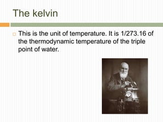 The kelvin
 This is the unit of temperature. It is 1/273.16 of
the thermodynamic temperature of the triple
point of water.
 