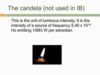 The candela (not used in IB)
 This is the unit of luminous intensity. It is the
intensity of a source of frequency 5.40 x 1014
Hz emitting 1/683 W per steradian.
 