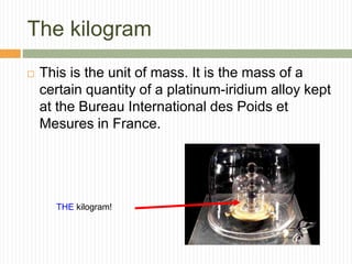 The kilogram
 This is the unit of mass. It is the mass of a
certain quantity of a platinum-iridium alloy kept
at the Bureau International des Poids et
Mesures in France.
THE kilogram!
 
