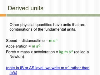 Derived units
Other physical quantities have units that are
combinations of the fundamental units.
Speed = distance/time = m s-1
Acceleration = m s-2
Force = mass x acceleration = kg m s-2 (called a
Newton)
(note in IB or AS level, we write m s-1 rather than
m/s)
 