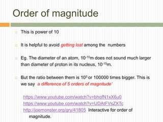 Order of magnitude
 This is power of 10
 It is helpful to avoid getting lost among the numbers
 Eg. The diameter of an atom, 10-10m does not sound much larger
than diameter of proton in its nucleus, 10-15m.
 But the ratio between them is 105 or 100000 times bigger. This is
we say a difference of 5 orders of magnitude’
https://www.youtube.com/watch?v=bhofN1xX6u0
https://www.youtube.com/watch?v=UDAtFVsZXTc
http://joemonster.org/gry/41805 Interactive for order of
magnitude.
 