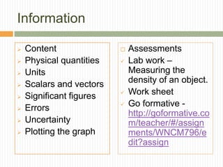 Information
 Content
 Physical quantities
 Units
 Scalars and vectors
 Significant figures
 Errors
 Uncertainty
 Plotting the graph
 Assessments
 Lab work –
Measuring the
density of an object.
 Work sheet
 Go formative -
http://goformative.co
m/teacher/#/assign
ments/WNCM796/e
dit?assign
 