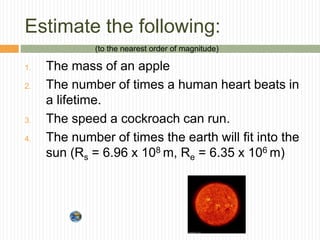Estimate the following:
1. The mass of an apple
2. The number of times a human heart beats in
a lifetime.
3. The speed a cockroach can run.
4. The number of times the earth will fit into the
sun (Rs = 6.96 x 108 m, Re = 6.35 x 106 m)
(to the nearest order of magnitude)
 