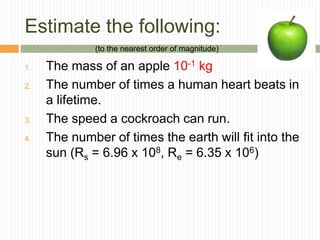 Estimate the following:
1. The mass of an apple 10-1 kg
2. The number of times a human heart beats in
a lifetime.
3. The speed a cockroach can run.
4. The number of times the earth will fit into the
sun (Rs = 6.96 x 108, Re = 6.35 x 106)
(to the nearest order of magnitude)
 