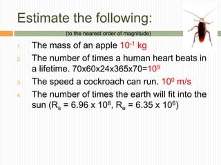 Estimate the following:
1. The mass of an apple 10-1 kg
2. The number of times a human heart beats in
a lifetime. 70x60x24x365x70=109
3. The speed a cockroach can run. 100 m/s
4. The number of times the earth will fit into the
sun (Rs = 6.96 x 108, Re = 6.35 x 106)
(to the nearest order of magnitude)
 
