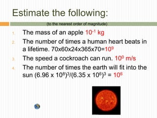 Estimate the following:
1. The mass of an apple 10-1 kg
2. The number of times a human heart beats in
a lifetime. 70x60x24x365x70=109
3. The speed a cockroach can run. 100 m/s
4. The number of times the earth will fit into the
sun (6.96 x 108)3/(6.35 x 106)3 = 106
(to the nearest order of magnitude)
 