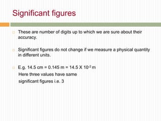 Significant figures
 These are number of digits up to which we are sure about their
accuracy.
 Significant figures do not change if we measure a physical quantity
in different units.
 E.g. 14.5 cm = 0.145 m = 14.5 X 10-2 m
Here three values have same
significant figures i.e. 3
 