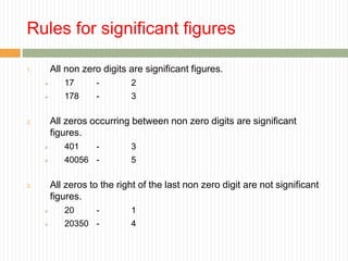 Rules for significant figures
1. All non zero digits are significant figures.
 17 - 2
 178 - 3
2. All zeros occurring between non zero digits are significant
figures.
 401 - 3
 40056 - 5
3. All zeros to the right of the last non zero digit are not significant
figures.
 20 - 1
 20350 - 4
 