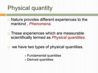 Physical quantity
 Nature provides different experiences to the
mankind , Phenomena.
 These experiences which are measurable
scientifically termed as Physical quantities.
 we have two types of physical quantities.
 Fundamental quantities
 Derived quantities
 