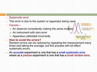  Systematic error
 This error is due to the system or apparatus being used.
 Causes –
 An observer consistently making the same mistake
 An instrument with zero error
 Apparatus calibrated incorrectly
 How to avoid the errors?
Random errors can be reduced by repeating the measurement many
times and taking the average, but this process will not effect
systematic errors.
 An accurate experiment is one that has a small systematic error,
where as a precise experiment is one that has a small random error.
 