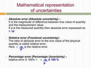  Absolute error (Absolute uncertainty) –
It is the magnitude of difference between true value of quantity
and the measurement value.
If p is the measured quantity then absolute error expressed as
± ∆p
 Relative error (Fractional uncertainty)–
The ratio of absolute error to the true value of the physical
quantity is called relative error.
Here ± ∆p is the relative error.
P
 Percentage error (Percentage Uncertainty) –
relative error X 100% = ± ∆p X 100 %
P
Mathematical representation
of uncertainties
 