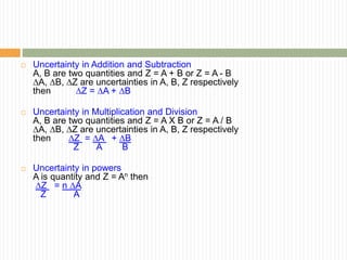  Uncertainty in Addition and Subtraction
A, B are two quantities and Z = A + B or Z = A - B
∆A, ∆B, ∆Z are uncertainties in A, B, Z respectively
then ∆Z = ∆A + ∆B
 Uncertainty in Multiplication and Division
A, B are two quantities and Z = A X B or Z = A / B
∆A, ∆B, ∆Z are uncertainties in A, B, Z respectively
then ∆Z = ∆A + ∆B
Z A B
 Uncertainty in powers
A is quantity and Z = An then
∆Z = n ∆A
Z A
 
