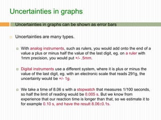 Uncertainties in graphs
 Uncertainties in graphs can be shown as error bars
 Uncertainties are many types.
 With analog instruments, such as rulers, you would add onto the end of a
value a plus or minus half the value of the last digit, eg. on a ruler with
1mm precision, you would put +/- .5mm.
 Digital instruments use a different system, where it is plus or minus the
value of the last digit, eg. with an electronic scale that reads 291g, the
uncertainty would be +/- 1g.
 We take a time of 8.06 s with a stopwatch that measures 1/100 seconds,
so half the limit of reading would be 0.005 s. But we know from
experience that our reaction time is longer than that, so we estimate it to
for example 0.10 s, and have the result 8.060.1s.
 