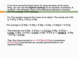  If we have several (at least about 5) measurements of the same
thing, we can use the highest residual as an absolute uncertainty. A
residual = the absolute value of the difference between a reading
and the average of the readings.
 Ex. Five people measure the mass of an object. The results are 0.56
g, 0.58 g, 0.58 g, 0.55 g, 0.59g.
The average is (0.56g + 0.58g + 0.58g + 0.55g + 0.59g)/5 = 0.572g
 The residuals are 0.56g - 0.572g = (-) 0.012g, 0.58g - 0.572g =
0.008g, 0.58g - 0.572g = 0.008g, 0.55g - 0.572 g = (-)0.022 g, 0.59g
- 0.572g = 0.018g
 Then the measurement is m = 0.572g0.022g or sometimes
0.570.02g (uncertainties are usually approximated to one
significant digit).
 