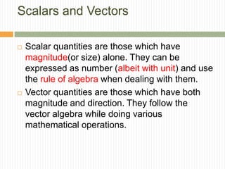 Scalars and Vectors
 Scalar quantities are those which have
magnitude(or size) alone. They can be
expressed as number (albeit with unit) and use
the rule of algebra when dealing with them.
 Vector quantities are those which have both
magnitude and direction. They follow the
vector algebra while doing various
mathematical operations.
 