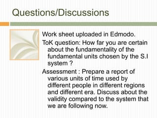 Questions/Discussions
Work sheet uploaded in Edmodo.
ToK question: How far you are certain
about the fundamentality of the
fundamental units chosen by the S.I
system ?
Assessment : Prepare a report of
various units of time used by
different people in different regions
and different era. Discuss about the
validity compared to the system that
we are following now.
 