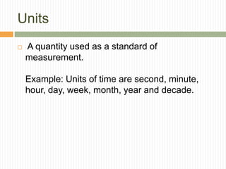 Units
 A quantity used as a standard of
measurement.
Example: Units of time are second, minute,
hour, day, week, month, year and decade.
 