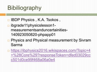 Bibiliography
 IBDP Physics , K.A. Tsokos ,
 ibgrade11physicslesson1-
measurementsanduncertainities-
140923050820-phpapp01
 Physics and Physical measurement by Sivram
Sarma
 https://ibphysics2016.wikispaces.com/Topic+4
+%28Core%29?responseToken=dfed03029cc
c501d0ce99f468a06a0e4
 