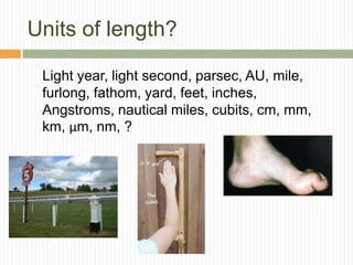 Units of length?
Light year, light second, parsec, AU, mile,
furlong, fathom, yard, feet, inches,
Angstroms, nautical miles, cubits, cm, mm,
km, μm, nm, ?
 