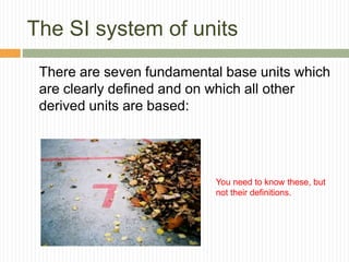 The SI system of units
There are seven fundamental base units which
are clearly defined and on which all other
derived units are based:
You need to know these, but
not their definitions.
 
