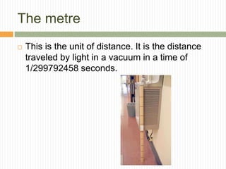 The metre
 This is the unit of distance. It is the distance
traveled by light in a vacuum in a time of
1/299792458 seconds.
 