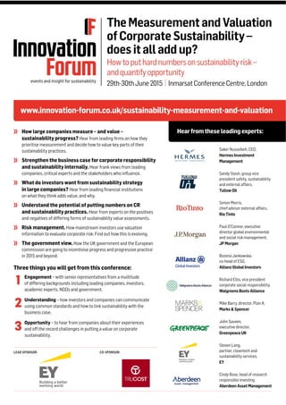 LEAD SPONSOR: CO-SPONSOR:
www.innovation-forum.co.uk/sustainability-measurement-and-valuation
Hearfromthese leadingexperts:
TheMeasurementandValuation
ofCorporateSustainability–
doesitalladdup?
Howtoputhardnumbersonsustainabilityrisk–
andquantifyopportunity
29th-30thJune2015 | InmarsatConferenceCentre,London
How large companies measure – and value –
sustainability progress? Hear from leading ﬁrms on how they
prioritise measurement and decide how to value key parts of their
sustainability practices.
Strengthen the business case for corporate responsibility
and sustainability internally. Hear frank views from leading
companies, critical experts and the stakeholders who inﬂuence.
What do investors want from sustainability strategy
in large companies? Hear from leading ﬁnancial institutions
on what they think adds value, and why.
Understand the potential of putting numbers on CR
and sustainability practices. Hear from experts on the positives
and negatives of differing forms of sustainability value assessments.
Risk management. How mainstream investors use valuation
information to evaluate corporate risk. Find out how this is evolving.
The government view. How the UK government and the European
commission are going to incentivise progress and progressive practice
in 2015 and beyond.
Saker Nusseibeh, CEO,
HermesInvestment
Management
Sandy Stash, group vice
president safety, sustainability
and external affairs,
TullowOil
Simon Morris,
chief adviser external affairs,
RioTinto
Paul O’Connor, executive
director global environmental
and social risk management,
JPMorgan
Bozena Jankowska,
co-head of ESG,
AllianzGlobalInvestors
Richard Ellis, vice president
corporate social responsibility,
WalgreensBootsAlliance
Mike Barry, director, Plan A,
Marks&Spencer
John Sauven,
executive director,
GreenpeaceUK
Steven Lang,
partner, cleantech and
sustainability services,
EY
Cindy Rose, head of research
responsible investing
AberdeenAssetManagement
Three things you will get from this conference:
Engagement – with senior representatives from a multitude
of differing backgrounds including leading companies, investors,
academic experts, NGOs and government.
Understanding – how investors and companies can communicate
using common standards and how to link sustainability with the
business case.
Opportunity – to hear from companies about their experiences
and off the record challenges in putting a value on corporate
sustainability.
1
2
3
 