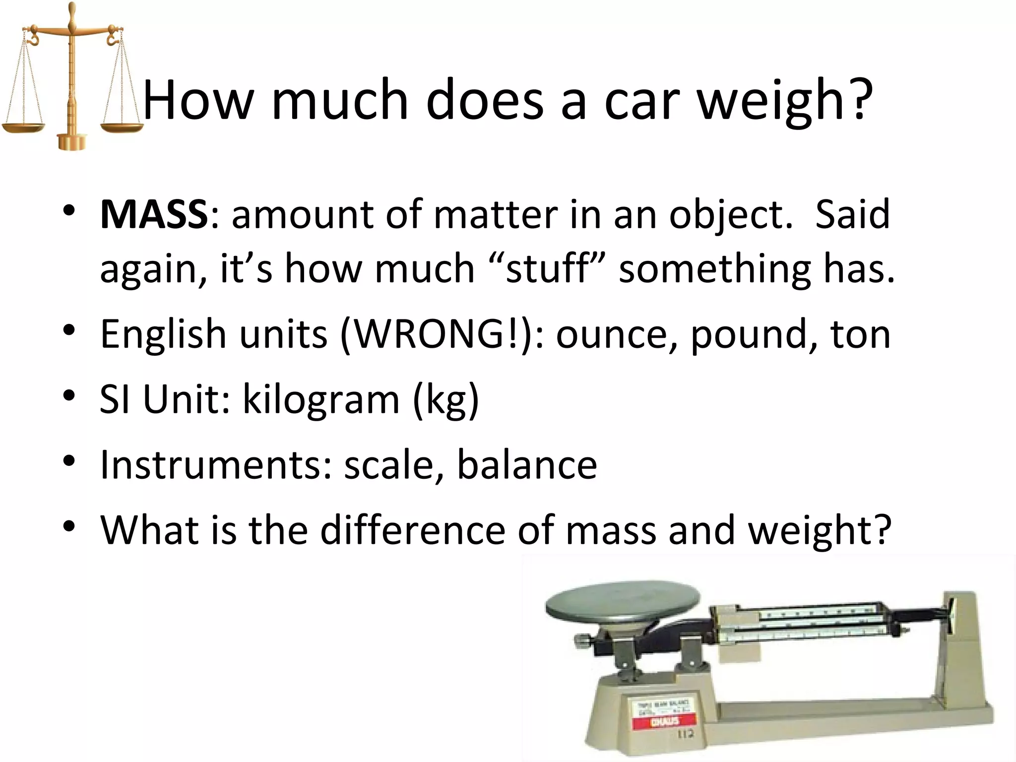 How much does a car weigh?
• MASS: amount of matter in an object. Said
  again, it’s how much “stuff” something has.
• English units (WRONG!): ounce, pound, ton
• SI Unit: kilogram (kg)
• Instruments: scale, balance
• What is the difference of mass and weight?
 