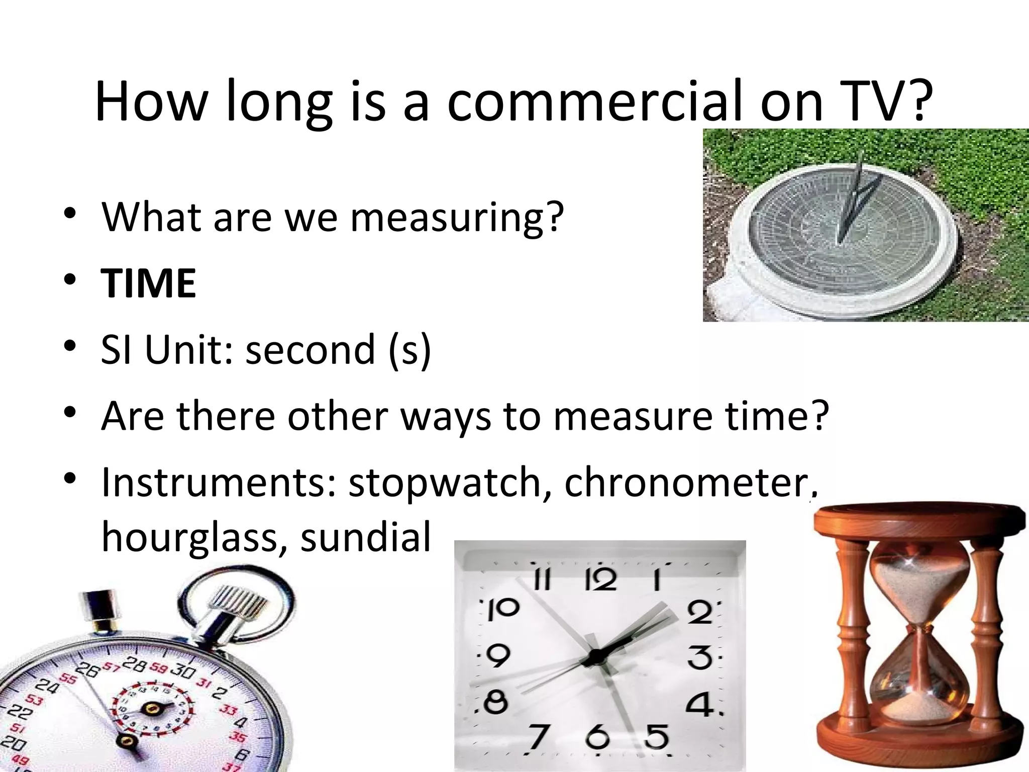 How long is a commercial on TV?
•   What are we measuring?
•   TIME
•   SI Unit: second (s)
•   Are there other ways to measure time?
•   Instruments: stopwatch, chronometer,
    hourglass, sundial
 