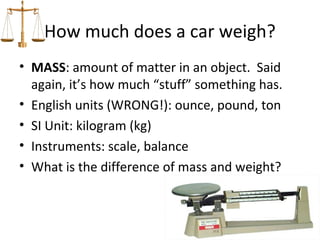 How much does a car weigh?
• MASS: amount of matter in an object. Said
  again, it’s how much “stuff” something has.
• English units (WRONG!): ounce, pound, ton
• SI Unit: kilogram (kg)
• Instruments: scale, balance
• What is the difference of mass and weight?
 