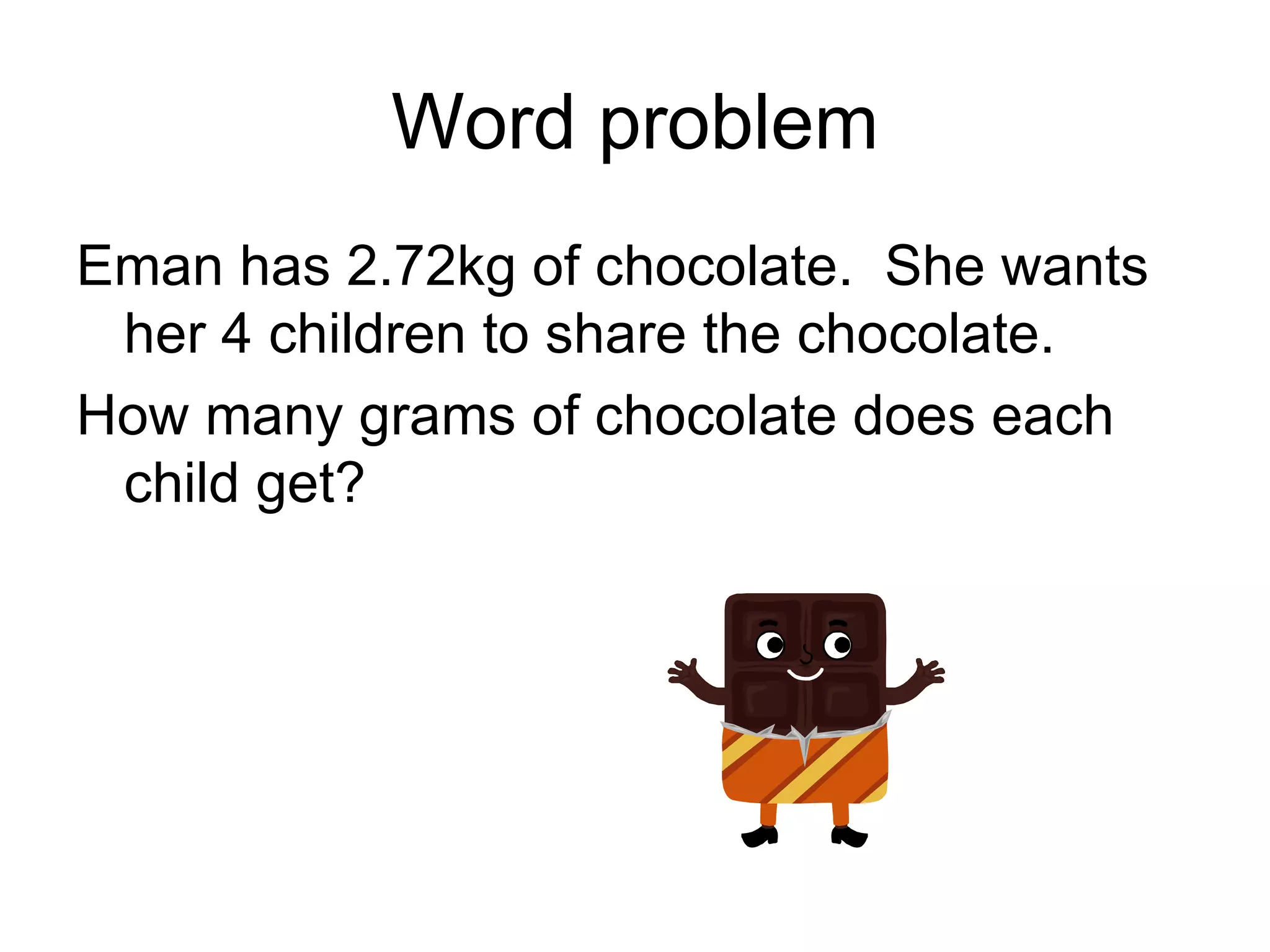 Word problem Eman has 2.72kg of chocolate.  She wants her 4 children to share the chocolate. How many grams of chocolate does each child get? 