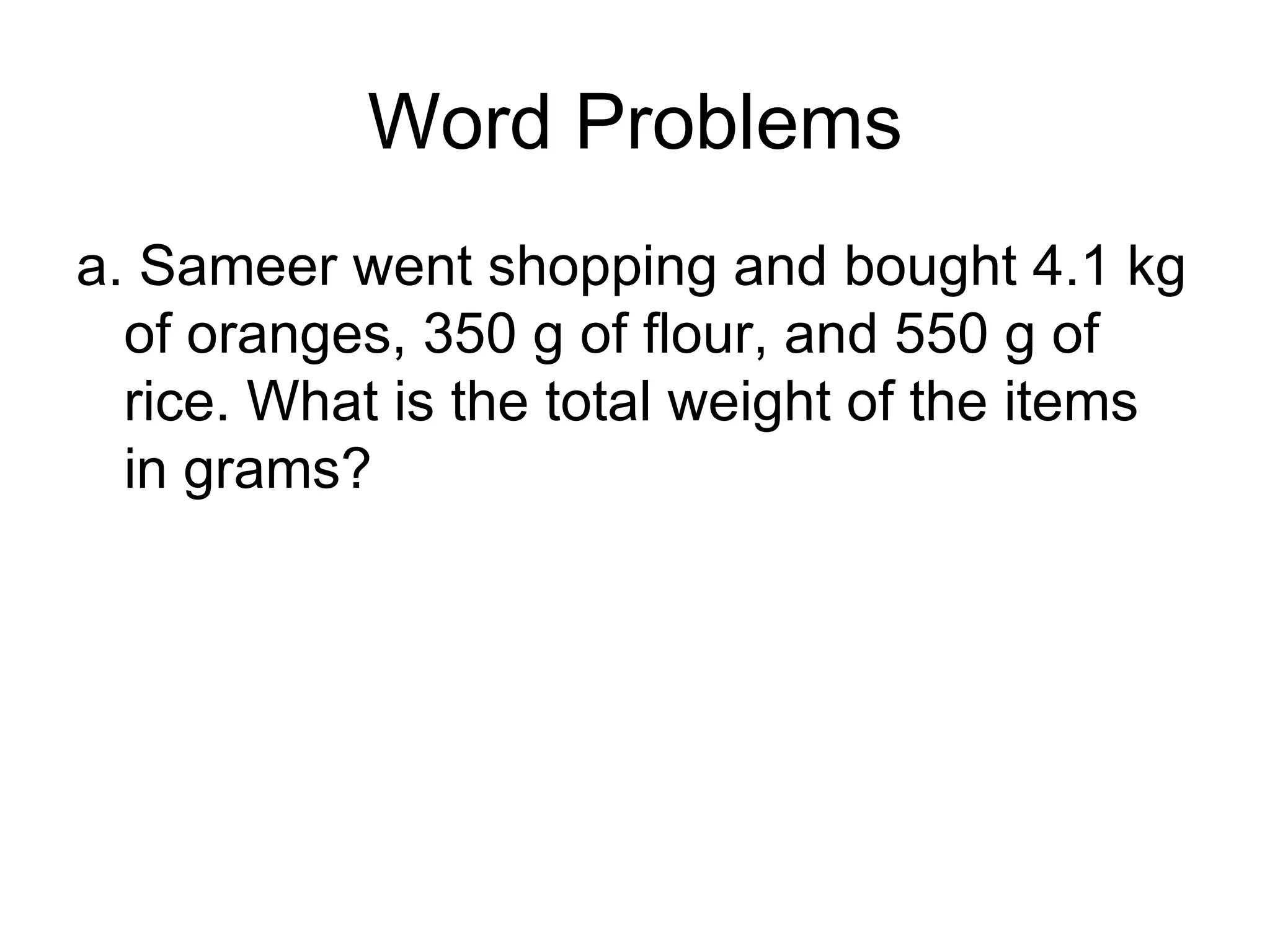 Word Problems a. Sameer went shopping and bought 4.1 kg of oranges, 350 g of flour, and 550 g of rice. What is the total weight of the items in grams? 