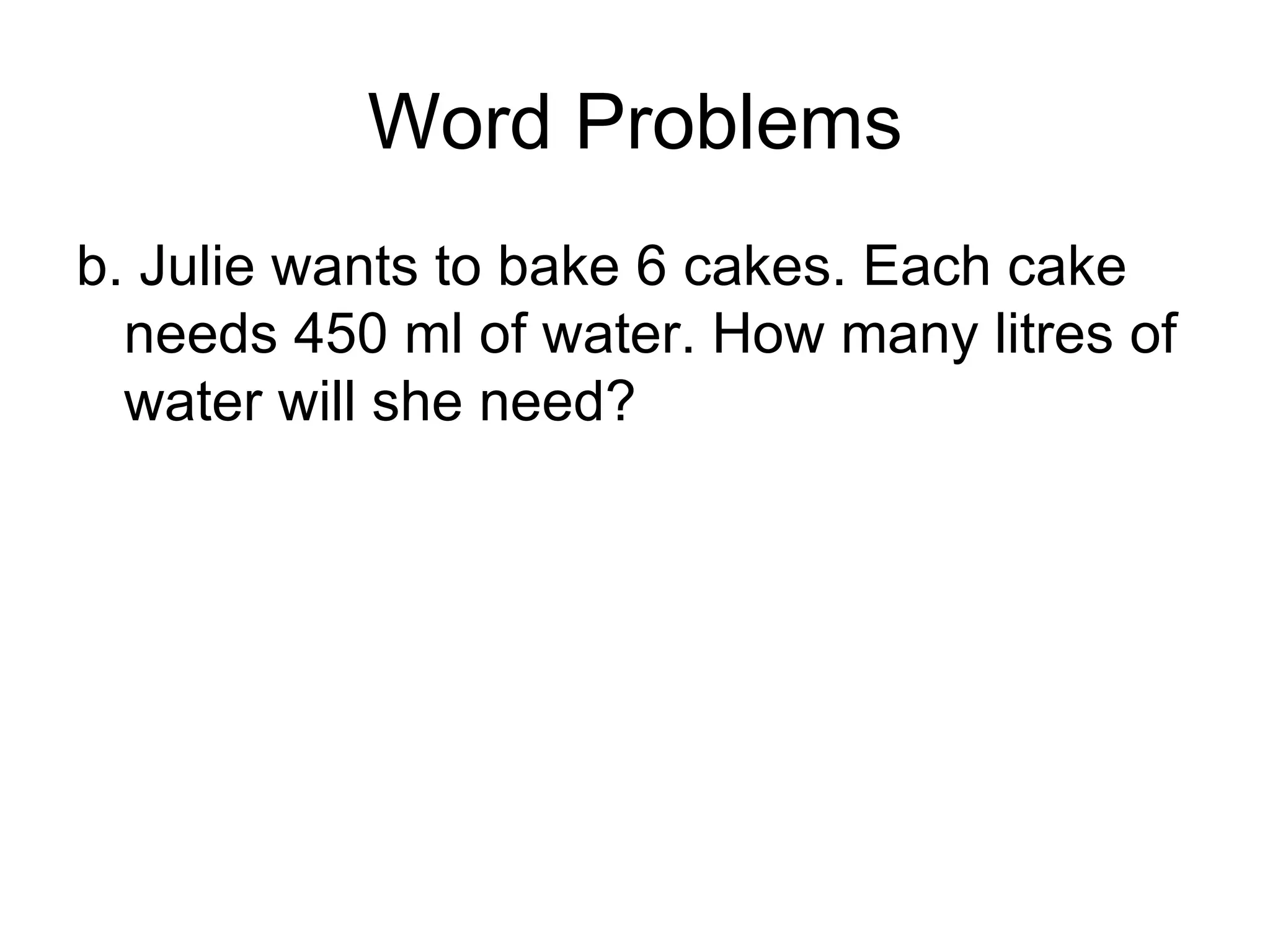 Word Problems b. Julie wants to bake 6 cakes. Each cake needs 450 ml of water. How many litres of water will she need? 