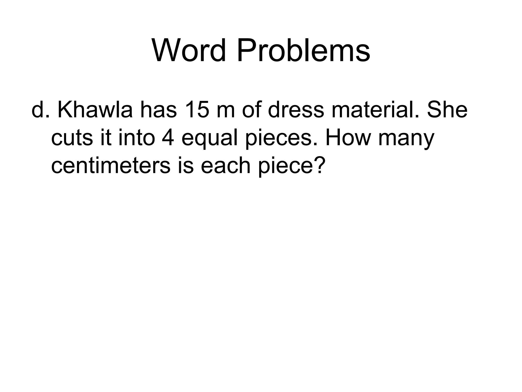 Word Problems d. Khawla has 15 m of dress material. She cuts it into 4 equal pieces. How many centimeters is each piece? 