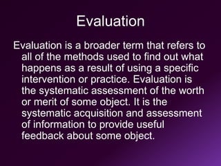 Evaluation
Evaluation is a broader term that refers to
all of the methods used to find out what
happens as a result of using a specific
intervention or practice. Evaluation is
the systematic assessment of the worth
or merit of some object. It is the
systematic acquisition and assessment
of information to provide useful
feedback about some object.
 