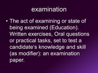 examination
• The act of examining or state of
being examined (Education).
Written exercises, Oral questions
or practical tasks, set to test a
candidate‘s knowledge and skill
(as modifier): an examination
paper.
 