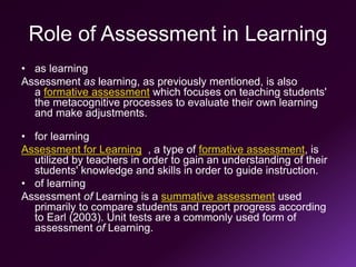 Role of Assessment in Learning
• as learning
Assessment as learning, as previously mentioned, is also
a formative assessment which focuses on teaching students'
the metacognitive processes to evaluate their own learning
and make adjustments.
• for learning
Assessment for Learning , a type of formative assessment, is
utilized by teachers in order to gain an understanding of their
students' knowledge and skills in order to guide instruction.
• of learning
Assessment of Learning is a summative assessment used
primarily to compare students and report progress according
to Earl (2003). Unit tests are a commonly used form of
assessment of Learning.
 