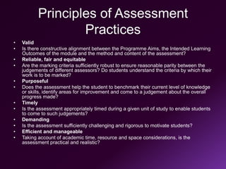 Principles of Assessment
Practices
• Valid
• Is there constructive alignment between the Programme Aims, the Intended Learning
Outcomes of the module and the method and content of the assessment?
• Reliable, fair and equitable
• Are the marking criteria sufficiently robust to ensure reasonable parity between the
judgements of different assessors? Do students understand the criteria by which their
work is to be marked?
• Purposeful
• Does the assessment help the student to benchmark their current level of knowledge
or skills, identify areas for improvement and come to a judgement about the overall
progress made?
• Timely
• Is the assessment appropriately timed during a given unit of study to enable students
to come to such judgements?
• Demanding
• Is the assessment sufficiently challenging and rigorous to motivate students?
• Efficient and manageable
• Taking account of academic time, resource and space considerations, is the
assessment practical and realistic?
 