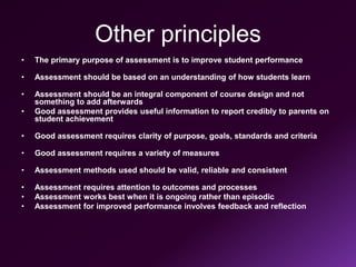 Other principles
• The primary purpose of assessment is to improve student performance
• Assessment should be based on an understanding of how students learn
• Assessment should be an integral component of course design and not
something to add afterwards
• Good assessment provides useful information to report credibly to parents on
student achievement
• Good assessment requires clarity of purpose, goals, standards and criteria
• Good assessment requires a variety of measures
• Assessment methods used should be valid, reliable and consistent
• Assessment requires attention to outcomes and processes
• Assessment works best when it is ongoing rather than episodic
• Assessment for improved performance involves feedback and reflection
 