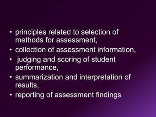 • principles related to selection of
methods for assessment,
• collection of assessment information,
• judging and scoring of student
performance,
• summarization and interpretation of
results,
• reporting of assessment findings
 