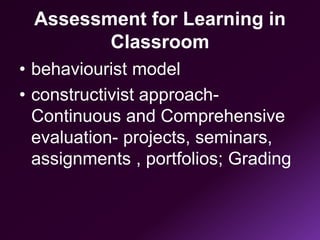 Assessment for Learning in
Classroom
• behaviourist model
• constructivist approach-
Continuous and Comprehensive
evaluation- projects, seminars,
assignments , portfolios; Grading
 
