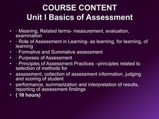 COURSE CONTENT
Unit I Basics of Assessment
• · Meaning, Related terms- measurement, evaluation,
examination
• · Role of Assessment in Learning- as learning, for learning, of
learning
• · Formative and Summative assessment
• · Purposes of Assessment
• · Principles of Assessment Practices –principles related to
selection of methods for
• assessment, collection of assessment information, judging
and scoring of student
• performance, summarization and interpretation of results,
reporting of assessment findings
• ( 10 hours)
 