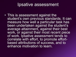Ipsative assessment
• This is assessment against the
student’s own previous standards. It can
measure how well a particular task has
been undertaken against the student’s
average attainment, against their best
work, or against their most recent piece
of work. Ipsative assessment tends to
correlate with effort, to promote effort-
based attributions of success, and to
enhance motivation to learn.
 