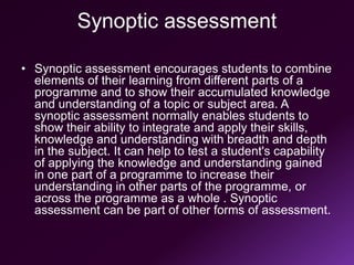 Synoptic assessment
• Synoptic assessment encourages students to combine
elements of their learning from different parts of a
programme and to show their accumulated knowledge
and understanding of a topic or subject area. A
synoptic assessment normally enables students to
show their ability to integrate and apply their skills,
knowledge and understanding with breadth and depth
in the subject. It can help to test a student's capability
of applying the knowledge and understanding gained
in one part of a programme to increase their
understanding in other parts of the programme, or
across the programme as a whole . Synoptic
assessment can be part of other forms of assessment.
 