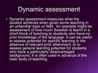 Dynamic assessment
• Dynamic assessment measures what the
student achieves when given some teaching in
an unfamiliar topic or field. An example might be
assessment of how much Swedish is learnt in a
short block of teaching to students who have no
prior knowledge of the language. It can be useful
to assess potential for specific learning in the
absence of relevant prior attainment, or to
assess general learning potential for students
who have a particularly disadvantaged
background. It is often used in advance of the
main body of teaching.
 