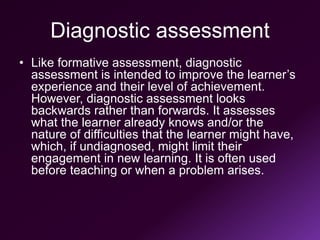 Diagnostic assessment
• Like formative assessment, diagnostic
assessment is intended to improve the learner’s
experience and their level of achievement.
However, diagnostic assessment looks
backwards rather than forwards. It assesses
what the learner already knows and/or the
nature of difficulties that the learner might have,
which, if undiagnosed, might limit their
engagement in new learning. It is often used
before teaching or when a problem arises.
 