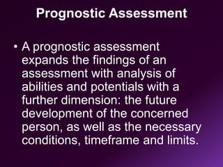 Prognostic Assessment
• A prognostic assessment
expands the findings of an
assessment with analysis of
abilities and potentials with a
further dimension: the future
development of the concerned
person, as well as the necessary
conditions, timeframe and limits.
 