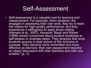 Self-Assessment
• Self-assessment is a valuable tool for learning and
measurement. For example, when students’ are
engaged in assessing their own work, they try to learn
the criteria for high-quality performance, and they
experience a willingness to apply those criteria
(Herrera et al., 2007). However, Black and Wiliam
(1998) remain concerned about student readiness to
self-assess or evaluate peers. They propose that once
students acquire a clear picture of the outcome or
purpose, “they become more committed and more
effective as learners: their own assessment become
an object discussion with their teachers and with one
another” (p. 7).
 
