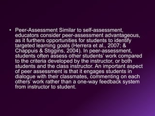 • Peer-Assessment Similar to self-assessment,
educators consider peer-assessment advantageous,
as it furthers opportunities for students to identify
targeted learning goals (Herrera et al., 2007; &
Chappuis & Stiggins, 2004). In peer-assessment,
students often assess other students’ work compared
to the criteria developed by the instructor, or both
students and the class instructor. An important aspect
of peer assessment is that it engages students in
dialogue with their classmates, commenting on each
others’ work rather than a one-way feedback system
from instructor to student.
 
